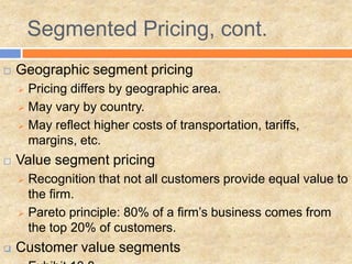  Geographic segment pricing
 Pricing differs by geographic area.
 May vary by country.
 May reflect higher costs of transportation, tariffs,
margins, etc.
 Value segment pricing
 Recognition that not all customers provide equal value to
the firm.
 Pareto principle: 80% of a firm’s business comes from
the top 20% of customers.
 Customer value segments
Segmented Pricing, cont.
 