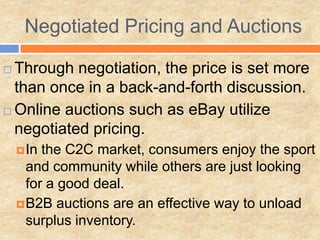 Negotiated Pricing and Auctions
 Through negotiation, the price is set more
than once in a back-and-forth discussion.
 Online auctions such as eBay utilize
negotiated pricing.
In the C2C market, consumers enjoy the sport
and community while others are just looking
for a good deal.
B2B auctions are an effective way to unload
surplus inventory.
 