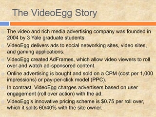 The VideoEgg Story
 The video and rich media advertising company was founded in
2004 by 3 Yale graduate students.
 VideoEgg delivers ads to social networking sites, video sites,
and gaming applications.
 VideoEgg created AdFrames, which allow video viewers to roll
over and watch ad-sponsored content.
 Online advertising is bought and sold on a CPM (cost per 1,000
impressions) or pay-per-click model (PPC).
 In contrast, VideoEgg charges advertisers based on user
engagement (roll over action) with the ad.
 VideoEgg’s innovative pricing scheme is $0.75 per roll over,
which it splits 60/40% with the site owner.
 