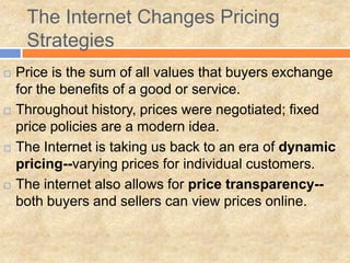  Price is the sum of all values that buyers exchange
for the benefits of a good or service.
 Throughout history, prices were negotiated; fixed
price policies are a modern idea.
 The Internet is taking us back to an era of dynamic
pricing--varying prices for individual customers.
 The internet also allows for price transparency--
both buyers and sellers can view prices online.
The Internet Changes Pricing
Strategies
 