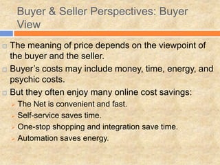 Buyer & Seller Perspectives: Buyer
View
 The meaning of price depends on the viewpoint of
the buyer and the seller.
 Buyer’s costs may include money, time, energy, and
psychic costs.
 But they often enjoy many online cost savings:
 The Net is convenient and fast.
 Self-service saves time.
 One-stop shopping and integration save time.
 Automation saves energy.
 