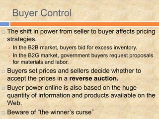  The shift in power from seller to buyer affects pricing
strategies.
 In the B2B market, buyers bid for excess inventory.
 In the B2G market, government buyers request proposals
for materials and labor.
 Buyers set prices and sellers decide whether to
accept the prices in a reverse auction.
 Buyer power online is also based on the huge
quantity of information and products available on the
Web.
 Beware of “the winner’s curse”
Buyer Control
 