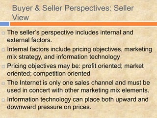 Buyer & Seller Perspectives: Seller
View
 The seller’s perspective includes internal and
external factors.
 Internal factors include pricing objectives, marketing
mix strategy, and information technology
 Pricing objectives may be: profit oriented; market
oriented; competition oriented
 The Internet is only one sales channel and must be
used in concert with other marketing mix elements.
 Information technology can place both upward and
downward pressure on prices.
 