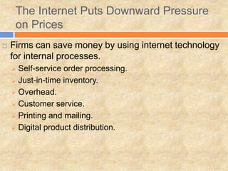  Firms can save money by using internet technology
for internal processes.
 Self-service order processing.
 Just-in-time inventory.
 Overhead.
 Customer service.
 Printing and mailing.
 Digital product distribution.
The Internet Puts Downward Pressure
on Prices
 