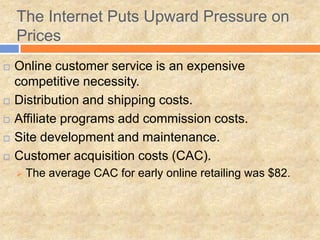 The Internet Puts Upward Pressure on
Prices
 Online customer service is an expensive
competitive necessity.
 Distribution and shipping costs.
 Affiliate programs add commission costs.
 Site development and maintenance.
 Customer acquisition costs (CAC).
 The average CAC for early online retailing was $82.
 