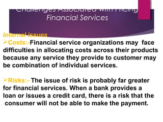 Challenges Associated with Pricing
Financial Services
Internal issues
Costs:-Financial service organizations may face
difficulties in allocating costs across their products
because any service they provide to customer may
be combination of individual services.
Risks:- The issue of risk is probably far greater
for financial services. When a bank provides a
loan or issues a credit card, there is a risk that the
consumer will not be able to make the payment.
 