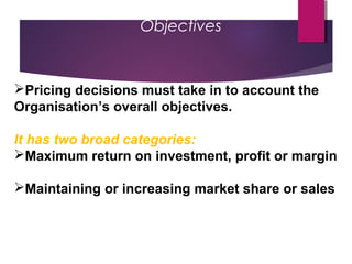 Objectives
Pricing decisions must take in to account the
Organisation’s overall objectives.
It has two broad categories:
Maximum return on investment, profit or margin
Maintaining or increasing market share or sales
 