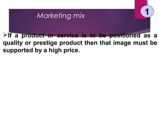 Marketing mix 11
If a product or service is to be positioned as a
quality or prestige product then that image must be
supported by a high price.
 