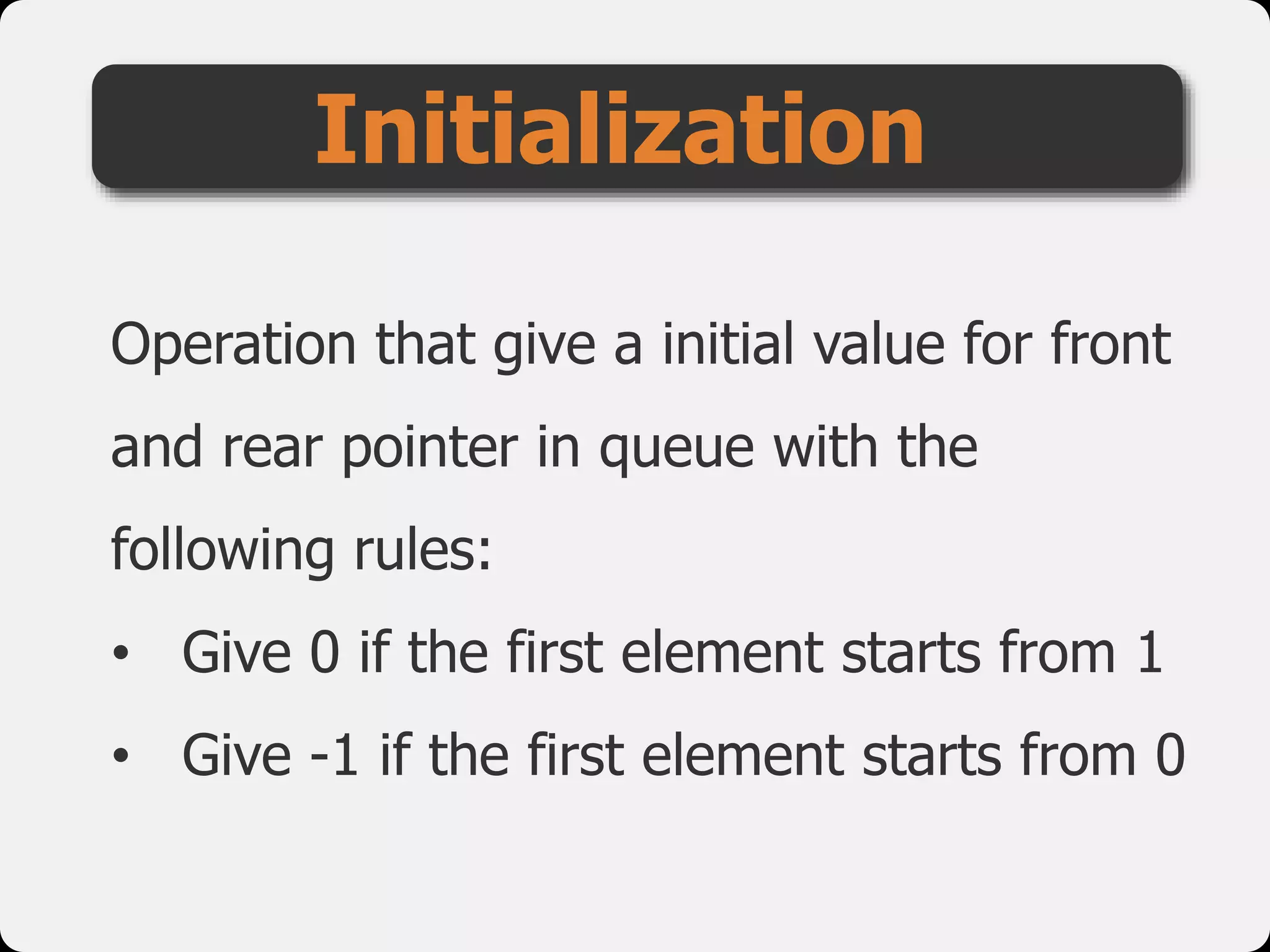 Operation that give a initial value for front
and rear pointer in queue with the
following rules:
• Give 0 if the first element starts from 1
• Give -1 if the first element starts from 0
Initialization
 