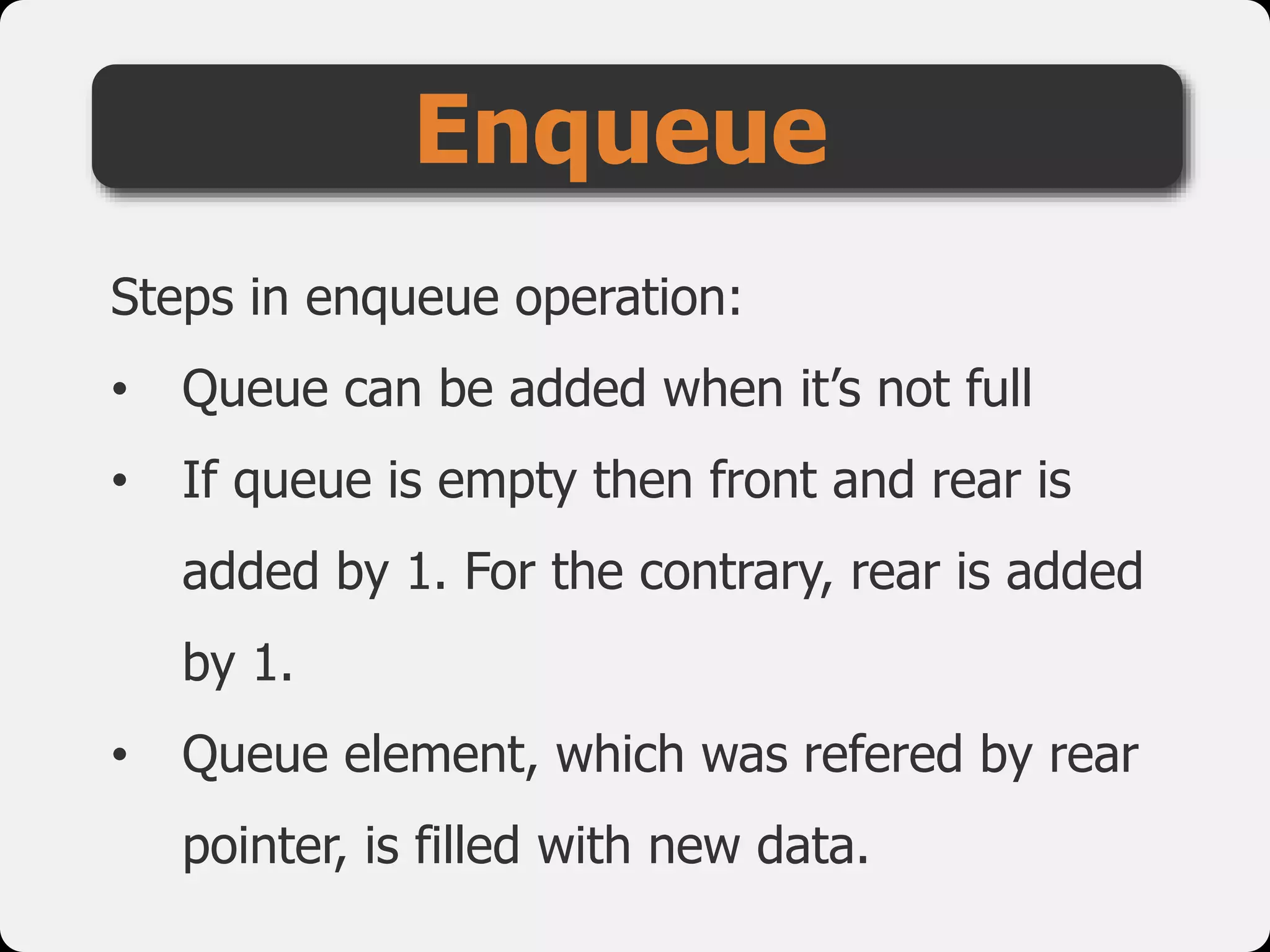 Steps in enqueue operation:
• Queue can be added when it’s not full
• If queue is empty then front and rear is
added by 1. For the contrary, rear is added
by 1.
• Queue element, which was refered by rear
pointer, is filled with new data.
Enqueue
 