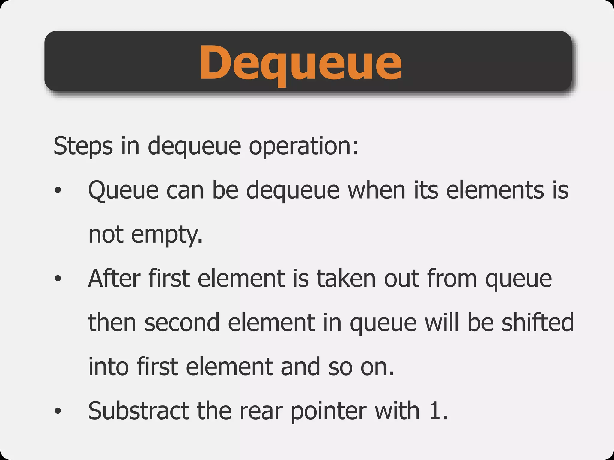 Steps in dequeue operation:
• Queue can be dequeue when its elements is
not empty.
• After first element is taken out from queue
then second element in queue will be shifted
into first element and so on.
• Substract the rear pointer with 1.
Dequeue
 