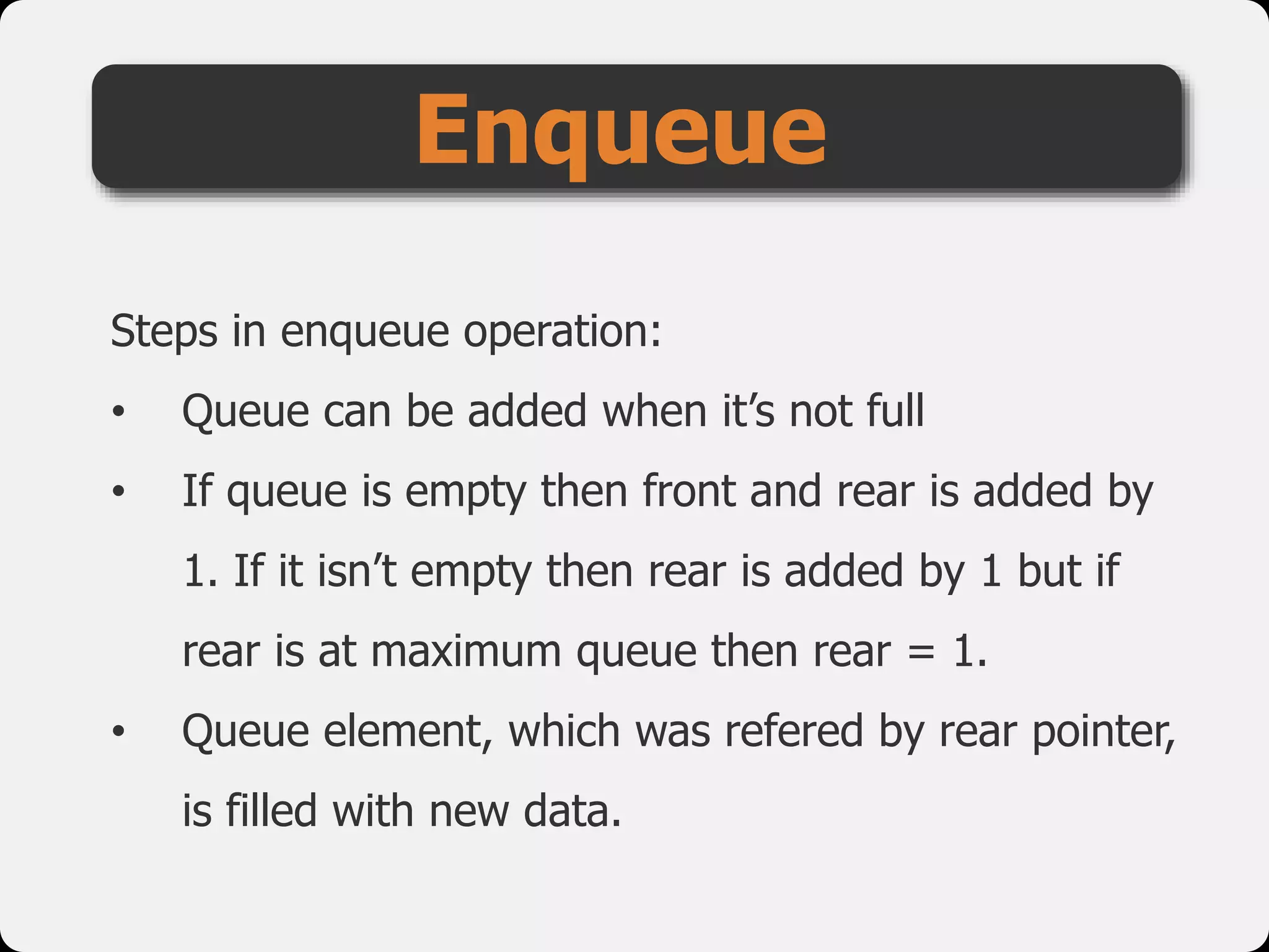 Steps in enqueue operation:
• Queue can be added when it’s not full
• If queue is empty then front and rear is added by
1. If it isn’t empty then rear is added by 1 but if
rear is at maximum queue then rear = 1.
• Queue element, which was refered by rear pointer,
is filled with new data.
Enqueue
 