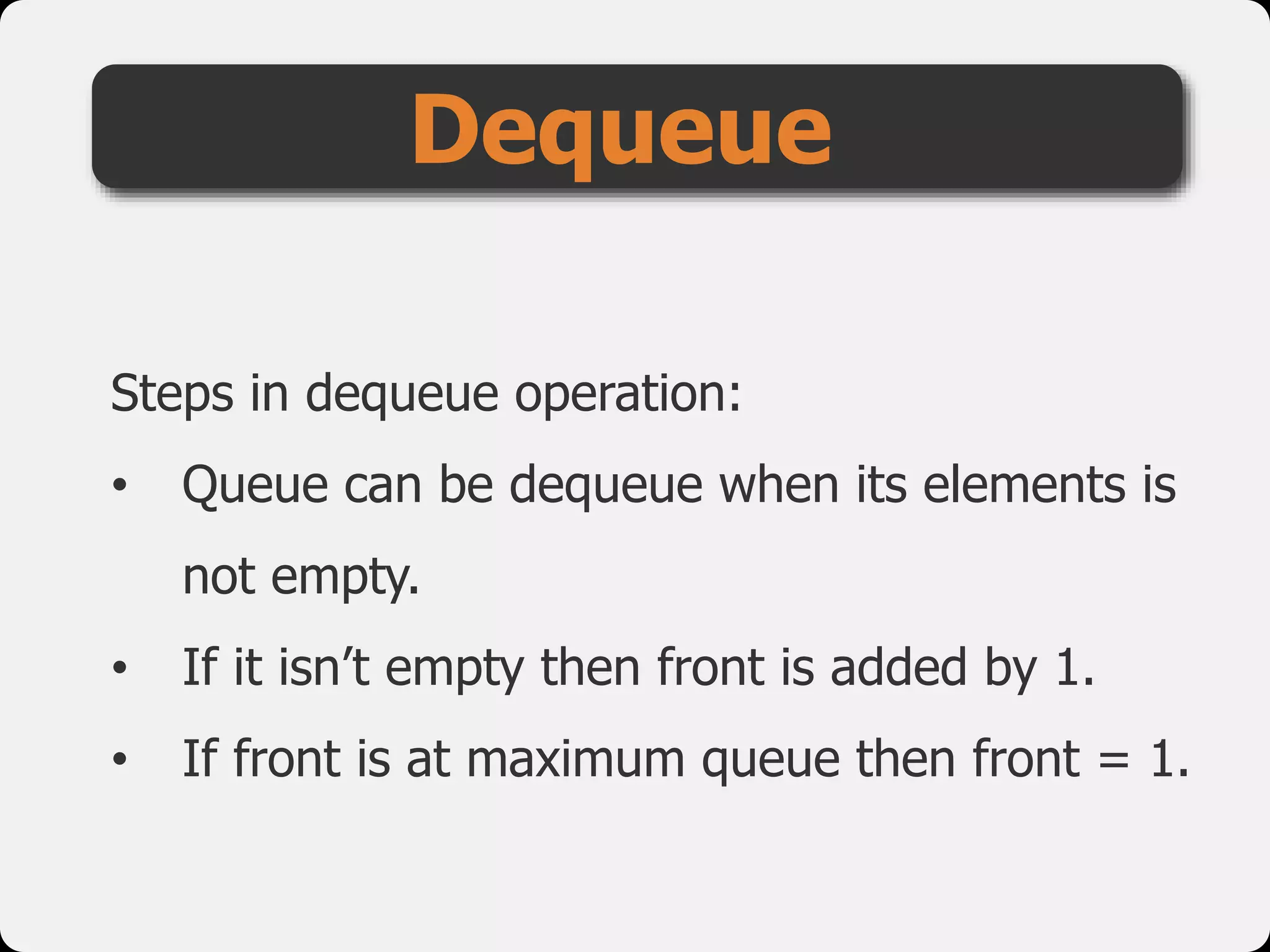 Steps in dequeue operation:
• Queue can be dequeue when its elements is
not empty.
• If it isn’t empty then front is added by 1.
• If front is at maximum queue then front = 1.
Dequeue
 