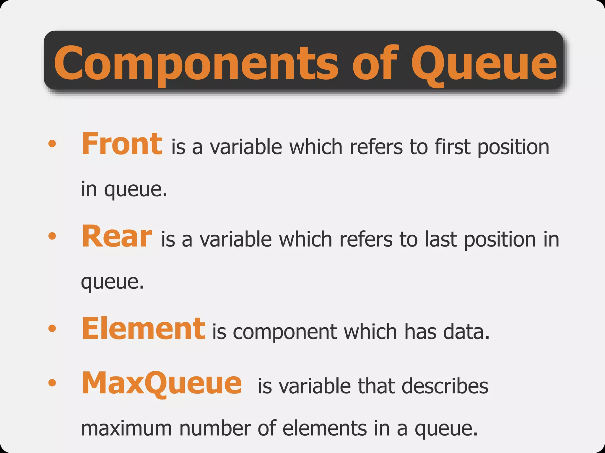 Components of Queue
• Front is a variable which refers to first position
in queue.
• Rear is a variable which refers to last position in
queue.
• Element is component which has data.
• MaxQueue is variable that describes
maximum number of elements in a queue.
 