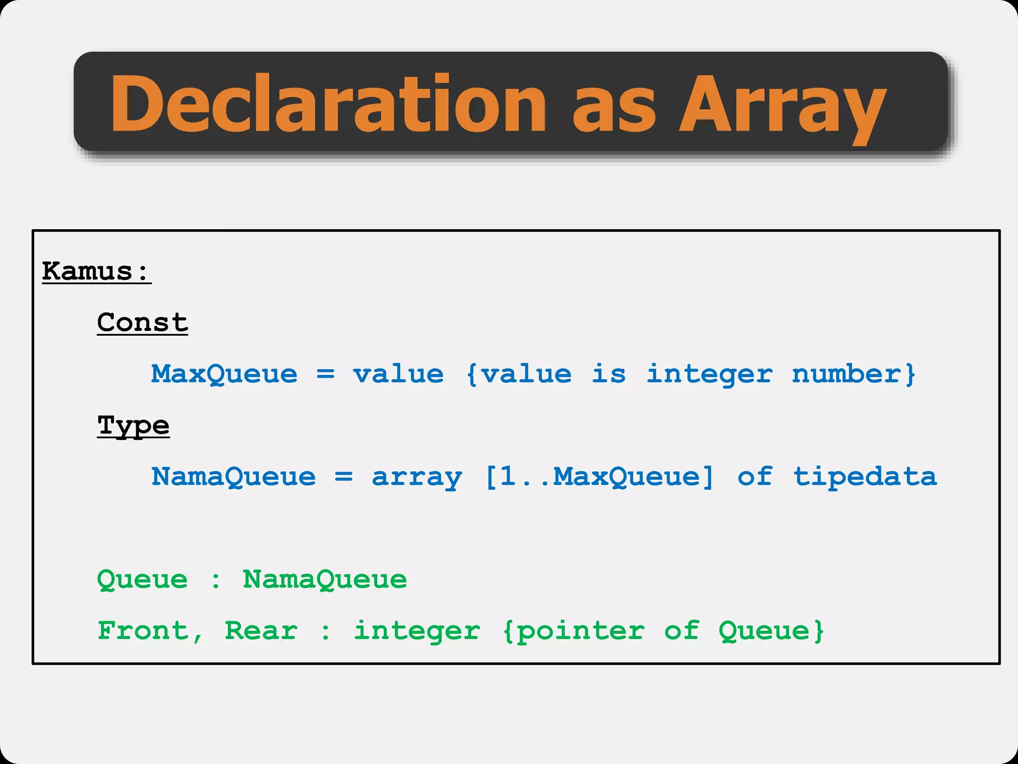 Declaration as Array
Kamus:
Const
MaxQueue = value {value is integer number}
Type
NamaQueue = array [1..MaxQueue] of tipedata
Queue : NamaQueue
Front, Rear : integer {pointer of Queue}
 