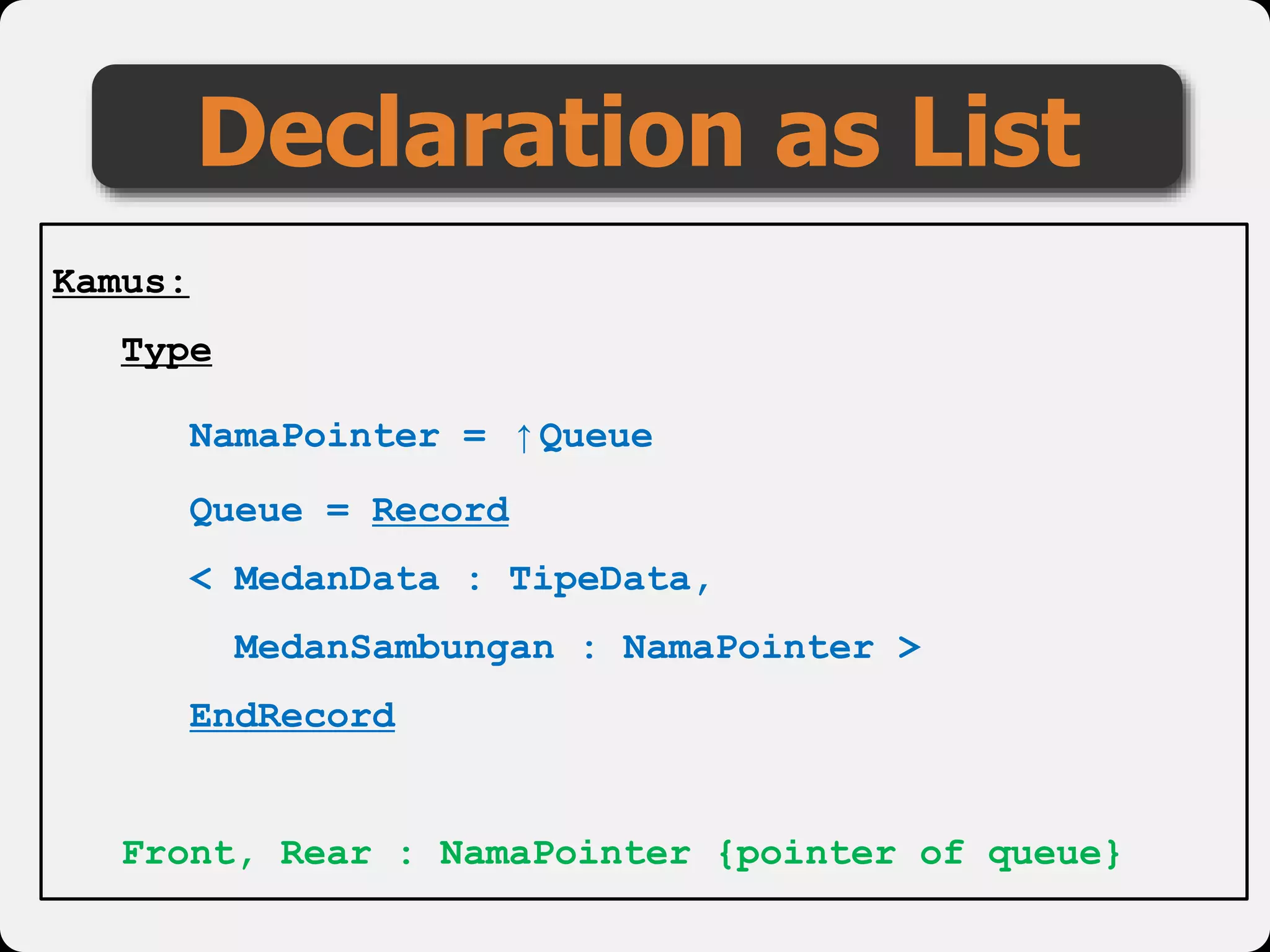 Declaration as List
Kamus:
Type
NamaPointer = ↑Queue
Queue = Record
< MedanData : TipeData,
MedanSambungan : NamaPointer >
EndRecord
Front, Rear : NamaPointer {pointer of queue}
 