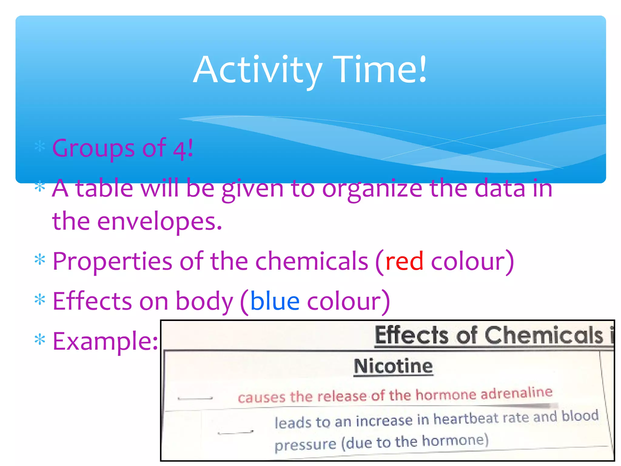∗ Groups of 4!
∗ A table will be given to organize the data in
the envelopes.
∗ Properties of the chemicals (red colour)
∗ Effects on body (blue colour)
∗ Example:
Activity Time!
 