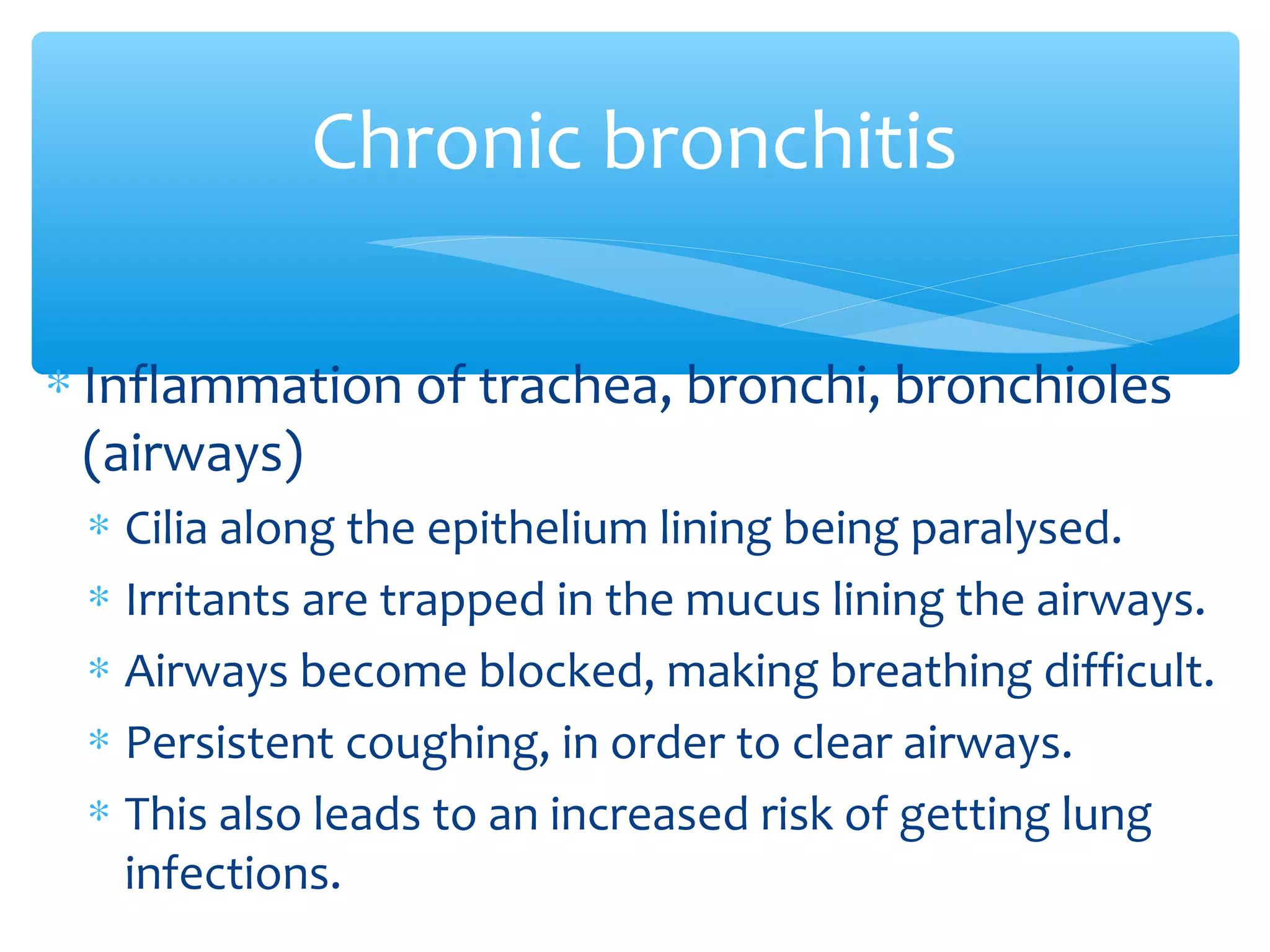 ∗ Inflammation of trachea, bronchi, bronchioles
(airways)
∗ Cilia along the epithelium lining being paralysed.
∗ Irritants are trapped in the mucus lining the airways.
∗ Airways become blocked, making breathing difficult.
∗ Persistent coughing, in order to clear airways.
∗ This also leads to an increased risk of getting lung
infections.
Chronic bronchitis
 