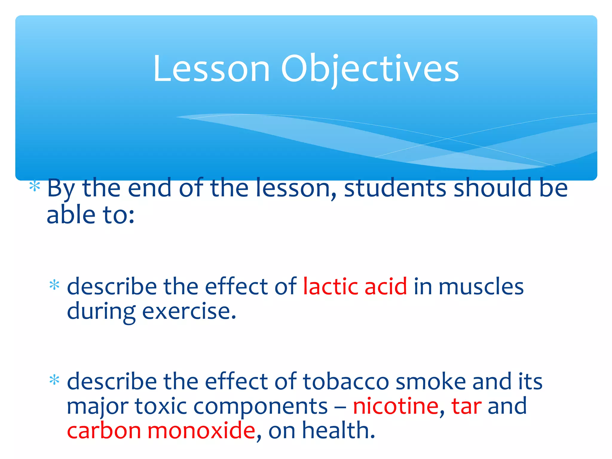 ∗ By the end of the lesson, students should be
able to:
∗ describe the effect of lactic acid in muscles
during exercise.
∗ describe the effect of tobacco smoke and its
major toxic components – nicotine, tar and
carbon monoxide, on health.
Lesson Objectives
 