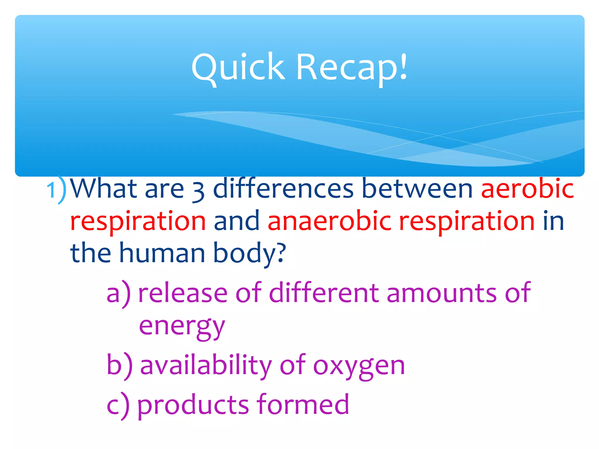 1)What are 3 differences between aerobic
respiration and anaerobic respiration in
the human body?
a) release of different amounts of
energy
b) availability of oxygen
c) products formed
Quick Recap!
 