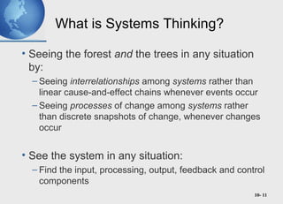 10- 11
What is Systems Thinking?
• Seeing the forest and the trees in any situation
by:
– Seeing interrelationships among systems rather than
linear cause-and-effect chains whenever events occur
– Seeing processes of change among systems rather
than discrete snapshots of change, whenever changes
occur
• See the system in any situation:
– Find the input, processing, output, feedback and control
components
 