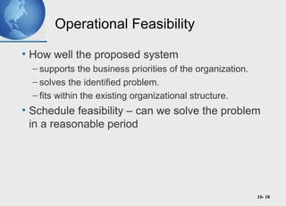 10- 18
Operational Feasibility
• How well the proposed system
– supports the business priorities of the organization.
– solves the identified problem.
– fits within the existing organizational structure.
• Schedule feasibility – can we solve the problem
in a reasonable period
 