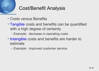 10- 20
Cost/Benefit Analysis
• Costs versus Benefits
• Tangible costs and benefits can be quantified
with a high degree of certainty
– Example: decrease in operating costs
• Intangible costs and benefits are harder to
estimate
– Example: improved customer service
 