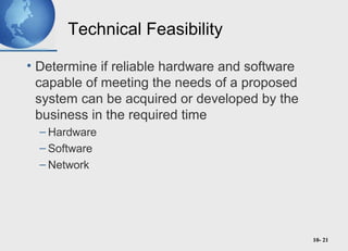 10- 21
Technical Feasibility
• Determine if reliable hardware and software
capable of meeting the needs of a proposed
system can be acquired or developed by the
business in the required time
– Hardware
– Software
– Network
 