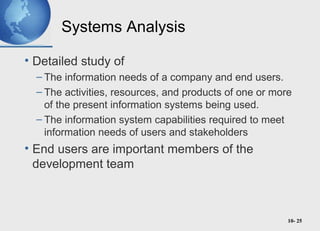 10- 25
Systems Analysis
• Detailed study of
– The information needs of a company and end users.
– The activities, resources, and products of one or more
of the present information systems being used.
– The information system capabilities required to meet
information needs of users and stakeholders
• End users are important members of the
development team
 