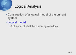 10- 27
Logical Analysis
• Construction of a logical model of the current
system
• Logical model
– A blueprint of what the current system does
 