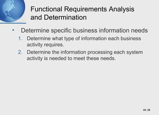 10- 28
Functional Requirements Analysis
and Determination
• Determine specific business information needs
1. Determine what type of information each business
activity requires.
2. Determine the information processing each system
activity is needed to meet these needs.
 