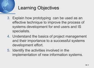 10- 3
Learning Objectives
3. Explain how prototyping can be used as an
effective technique to improve the process of
systems development for end users and IS
specialists.
4. Understand the basics of project management
and their importance to a successful systems
development effort.
5. Identify the activities involved in the
implementation of new information systems.
 
