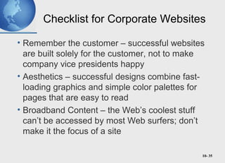 10- 35
Checklist for Corporate Websites
• Remember the customer – successful websites
are built solely for the customer, not to make
company vice presidents happy
• Aesthetics – successful designs combine fast-
loading graphics and simple color palettes for
pages that are easy to read
• Broadband Content – the Web’s coolest stuff
can’t be accessed by most Web surfers; don’t
make it the focus of a site
 