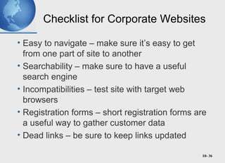 10- 36
Checklist for Corporate Websites
• Easy to navigate – make sure it’s easy to get
from one part of site to another
• Searchability – make sure to have a useful
search engine
• Incompatibilities – test site with target web
browsers
• Registration forms – short registration forms are
a useful way to gather customer data
• Dead links – be sure to keep links updated
 