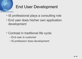 10- 38
End User Development
• IS professional plays a consulting role
• End user does his/her own application
development
• Contrast in traditional life cycle:
– End user is customer
– IS profession does development
 