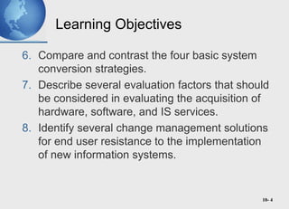 10- 4
Learning Objectives
6. Compare and contrast the four basic system
conversion strategies.
7. Describe several evaluation factors that should
be considered in evaluating the acquisition of
hardware, software, and IS services.
8. Identify several change management solutions
for end user resistance to the implementation
of new information systems.
 