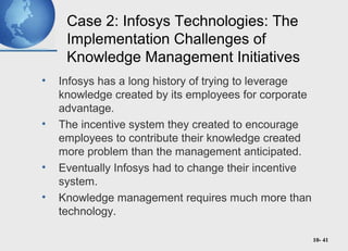10- 41
Case 2: Infosys Technologies: The
Implementation Challenges of
Knowledge Management Initiatives
• Infosys has a long history of trying to leverage
knowledge created by its employees for corporate
advantage.
• The incentive system they created to encourage
employees to contribute their knowledge created
more problem than the management anticipated.
• Eventually Infosys had to change their incentive
system.
• Knowledge management requires much more than
technology.
 