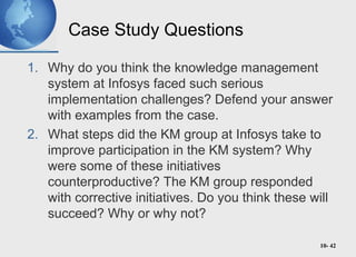 10- 42
Case Study Questions
1. Why do you think the knowledge management
system at Infosys faced such serious
implementation challenges? Defend your answer
with examples from the case.
2. What steps did the KM group at Infosys take to
improve participation in the KM system? Why
were some of these initiatives
counterproductive? The KM group responded
with corrective initiatives. Do you think these will
succeed? Why or why not?
 