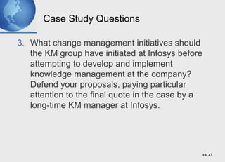 10- 43
Case Study Questions
3. What change management initiatives should
the KM group have initiated at Infosys before
attempting to develop and implement
knowledge management at the company?
Defend your proposals, paying particular
attention to the final quote in the case by a
long-time KM manager at Infosys.
 