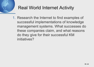 10- 44
Real World Internet Activity
1. Research the Internet to find examples of
successful implementations of knowledge
management systems. What successes do
these companies claim, and what reasons
do they give for their successful KM
initiatives?
 