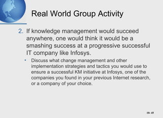 10- 45
Real World Group Activity
2. If knowledge management would succeed
anywhere, one would think it would be a
smashing success at a progressive successful
IT company like Infosys.
• Discuss what change management and other
implementation strategies and tactics you would use to
ensure a successful KM initiative at Infosys, one of the
companies you found in your previous Internet research,
or a company of your choice.
 