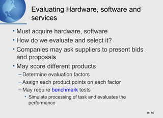10- 56
Evaluating Hardware, software and
services
• Must acquire hardware, software
• How do we evaluate and select it?
• Companies may ask suppliers to present bids
and proposals
• May score different products
– Determine evaluation factors
– Assign each product points on each factor
– May require benchmark tests
• Simulate processing of task and evaluates the
performance
 