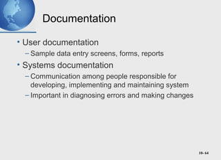 10- 64
Documentation
• User documentation
– Sample data entry screens, forms, reports
• Systems documentation
– Communication among people responsible for
developing, implementing and maintaining system
– Important in diagnosing errors and making changes
 