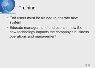 10- 65
Training
• End users must be trained to operate new
system
• Educate managers and end users in how the
new technology impacts the company’s business
operations and management
 