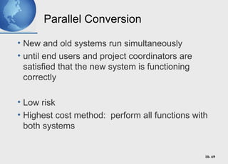 10- 69
Parallel Conversion
• New and old systems run simultaneously
• until end users and project coordinators are
satisfied that the new system is functioning
correctly
• Low risk
• Highest cost method: perform all functions with
both systems
 