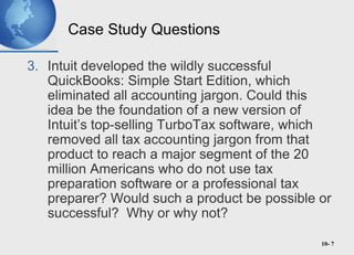 10- 7
Case Study Questions
3. Intuit developed the wildly successful
QuickBooks: Simple Start Edition, which
eliminated all accounting jargon. Could this
idea be the foundation of a new version of
Intuit’s top-selling TurboTax software, which
removed all tax accounting jargon from that
product to reach a major segment of the 20
million Americans who do not use tax
preparation software or a professional tax
preparer? Would such a product be possible or
successful? Why or why not?
 