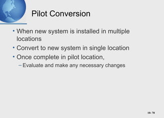 10- 70
Pilot Conversion
• When new system is installed in multiple
locations
• Convert to new system in single location
• Once complete in pilot location,
– Evaluate and make any necessary changes
 