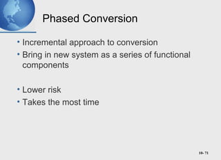 10- 71
Phased Conversion
• Incremental approach to conversion
• Bring in new system as a series of functional
components
• Lower risk
• Takes the most time
 