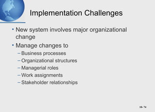 10- 74
Implementation Challenges
• New system involves major organizational
change
• Manage changes to
– Business processes
– Organizational structures
– Managerial roles
– Work assignments
– Stakeholder relationships
 