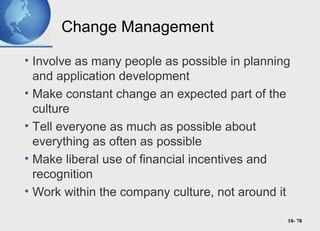 10- 78
Change Management
• Involve as many people as possible in planning
and application development
• Make constant change an expected part of the
culture
• Tell everyone as much as possible about
everything as often as possible
• Make liberal use of financial incentives and
recognition
• Work within the company culture, not around it
 